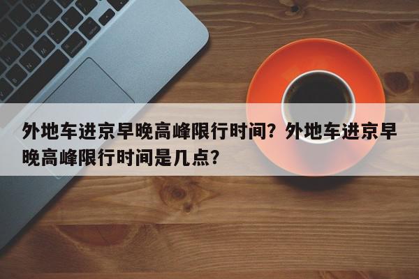外地车进京早晚高峰限行时间?外地车进京早晚高峰限行时间是几点?-第1张图片-我家生活百科 外地车进京早晚高峰限行时间?外地车进京早晚高峰限行时间是几点?-第1张图片-我家生活百科