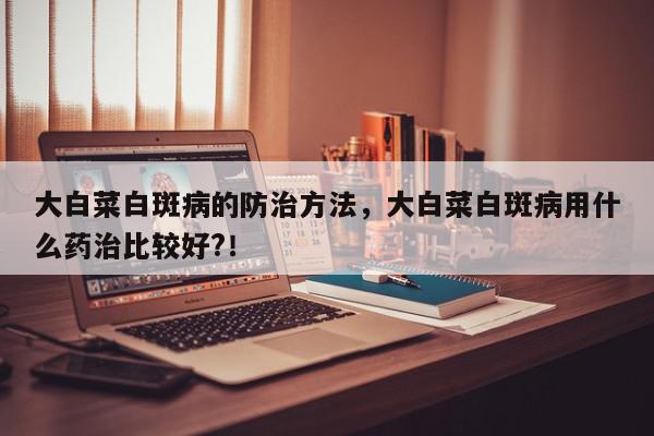 大白菜白斑病的防治方法，大白菜白斑病用什么药治比较好?！-第1张图片-我家生活百科