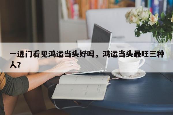 一进门看见鸿运当头好吗,鸿运当头最旺三种人?-第1张图片-我家生活百科 一进门看见鸿运当头好吗,鸿运当头最旺三种人?-第1张图片-我家生活百科
