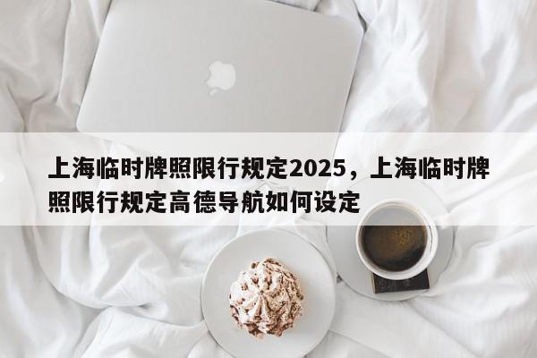 上海临时牌照限行规定2025，上海临时牌照限行规定高德导航如何设定-第1张图片-我家生活百科