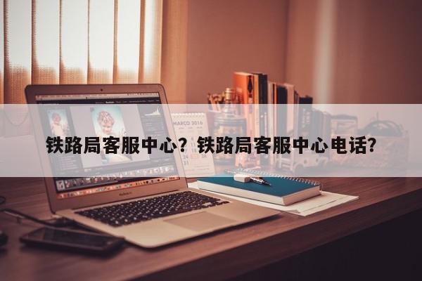 铁路局客服中心?铁路局客服中心电话?-第1张图片-我家生活百科 铁路局客服中心?铁路局客服中心电话?-第1张图片-我家生活百科