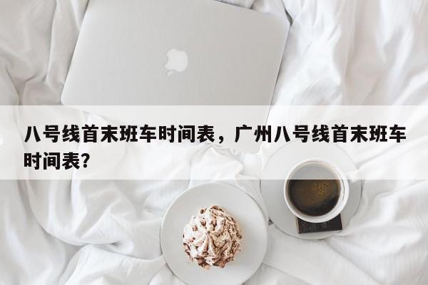 八号线首末班车时间表，广州八号线首末班车时间表？-第1张图片-我家生活百科