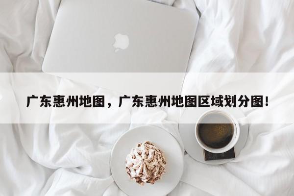 广东惠州地图，广东惠州地图区域划分图！-第1张图片-我家生活百科
