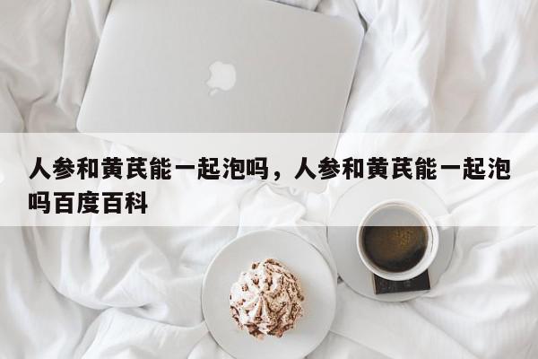 人参和黄芪能一起泡吗，人参和黄芪能一起泡吗百度百科-第1张图片-我家生活百科