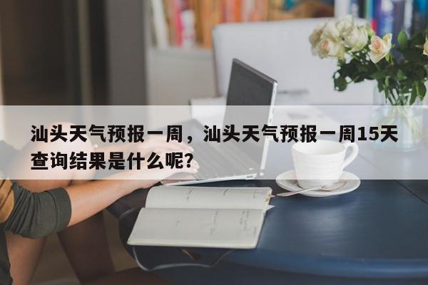 汕头天气预报一周，汕头天气预报一周15天查询结果是什么呢？-第1张图片-我家生活百科