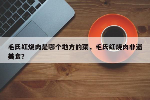 毛氏红烧肉是哪个地方的菜,毛氏红烧肉非遗美食?-第1张图片-我家生活百科 毛氏红烧肉是哪个地方的菜,毛氏红烧肉非遗美食?-第1张图片-我家生活百科