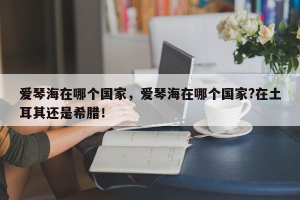 爱琴海在哪个国家，爱琴海在哪个国家?在土耳其还是希腊！-第1张图片-我家生活百科