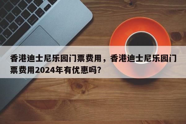 香港迪士尼乐园门票费用，香港迪士尼乐园门票费用2024年有优惠吗？-第1张图片-我家生活百科