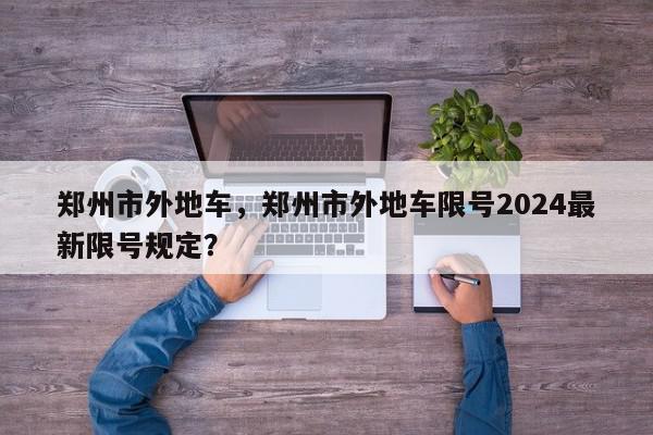 郑州市外地车，郑州市外地车限号2024最新限号规定？-第1张图片-我家生活百科