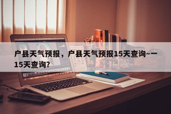 户县天气预报，户县天气预报15天查询~一15天查询？-第1张图片-我家生活百科