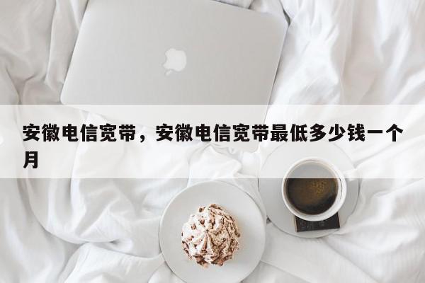 安徽电信宽带，安徽电信宽带最低多少钱一个月-第1张图片-我家生活百科