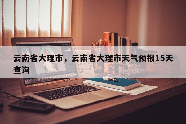 云南省大理市，云南省大理市天气预报15天查询-第1张图片-我家生活百科