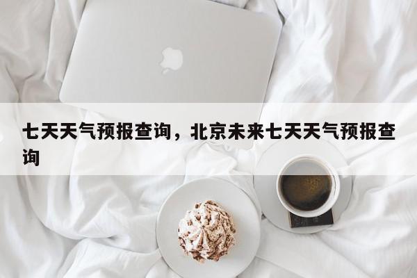 七天天气预报查询，北京未来七天天气预报查询-第1张图片-我家生活百科