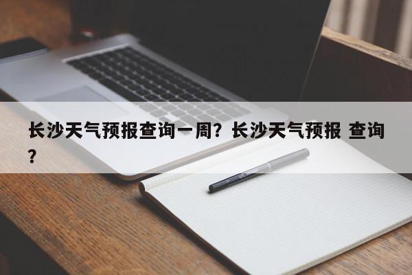 长沙天气预报查询一周？长沙天气预报 查询？-第1张图片-我家生活百科