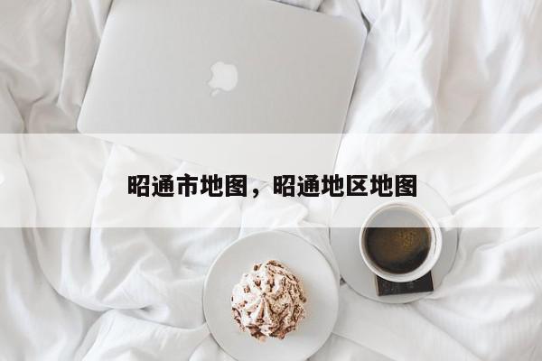 昭通市地图，昭通地区地图-第1张图片-我家生活百科