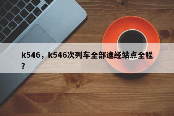 k546,k546次列车全部途经站点全程?-第1张图片-我家生活百科 k546,k546次列车全部途经站点全程?-第1张图片-我家生活百科