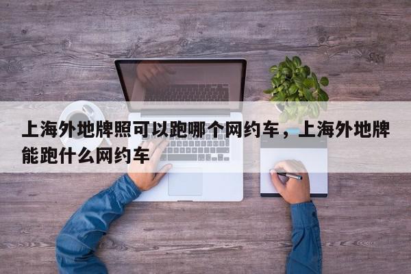 上海外地牌照可以跑哪个网约车，上海外地牌能跑什么网约车-第1张图片-我家生活百科