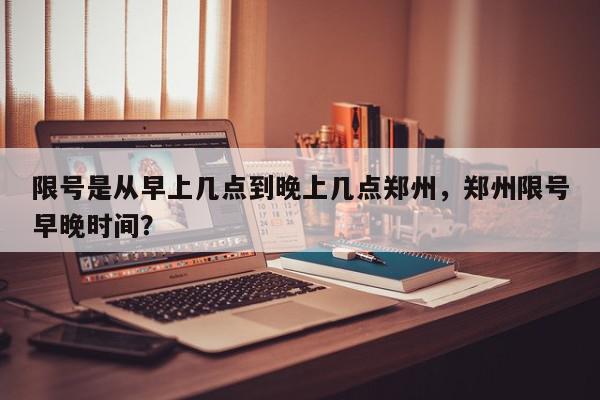 限号是从早上几点到晚上几点郑州，郑州限号早晚时间？-第1张图片-我家生活百科