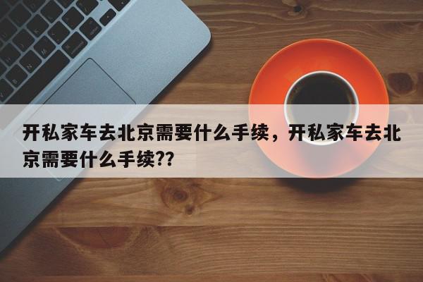 开私家车去北京需要什么手续，开私家车去北京需要什么手续?？-第1张图片-我家生活百科