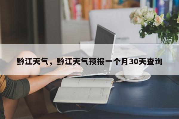 黔江天气，黔江天气预报一个月30天查询-第1张图片-我家生活百科