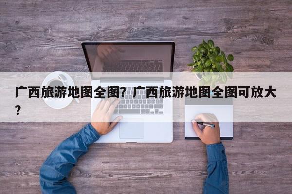 广西旅游地图全图？广西旅游地图全图可放大？-第1张图片-我家生活百科