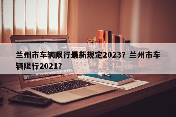 兰州市车辆限行最新规定2023？兰州市车辆限行2021？-第1张图片-我家生活百科