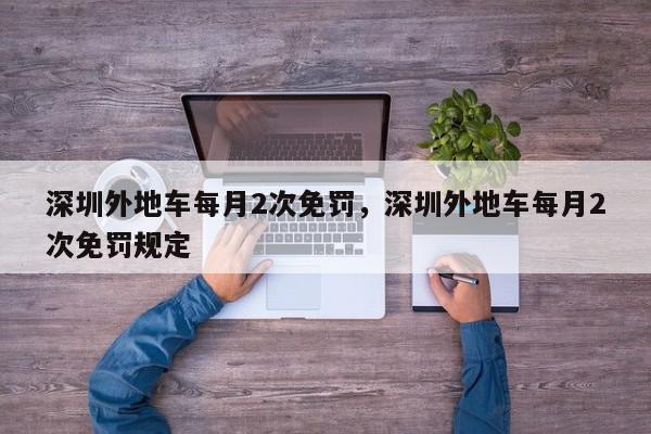 深圳外地车每月2次免罚，深圳外地车每月2次免罚规定-第1张图片-我家生活百科