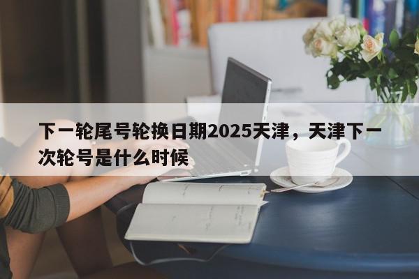 下一轮尾号轮换日期2025天津，天津下一次轮号是什么时候-第1张图片-我家生活百科