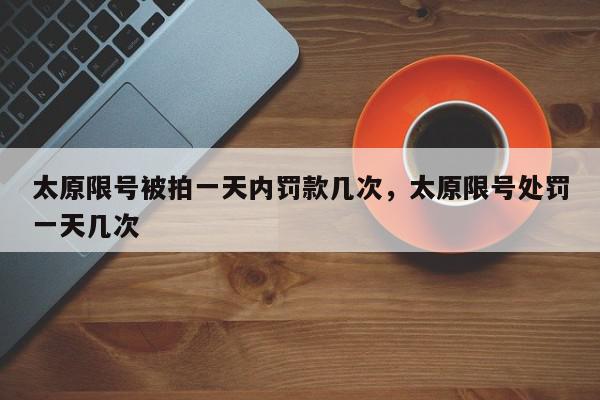 太原限号被拍一天内罚款几次，太原限号处罚一天几次-第1张图片-我家生活百科