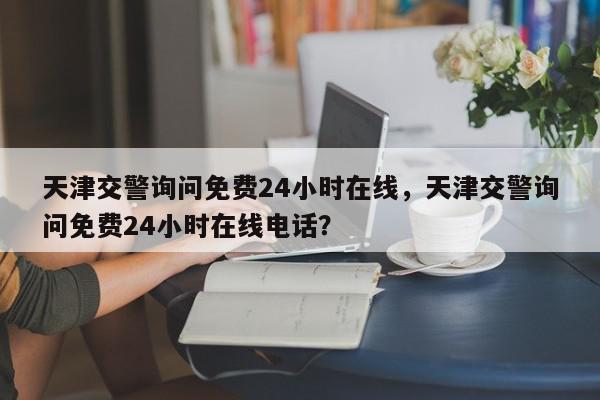 天津交警询问免费24小时在线，天津交警询问免费24小时在线电话？-第1张图片-我家生活百科