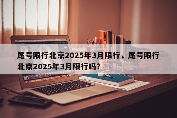 尾号限行北京2025年3月限行，尾号限行北京2025年3月限行吗？-第1张图片-我家生活百科