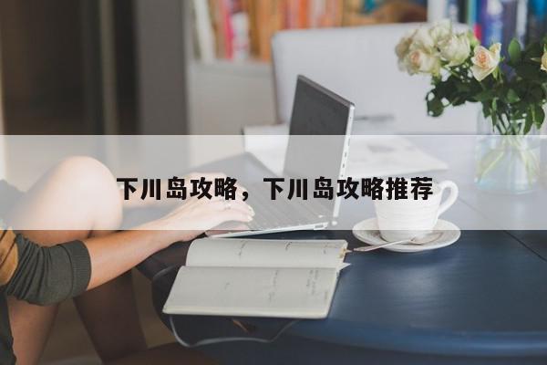 下川岛攻略，下川岛攻略推荐-第1张图片-我家生活百科