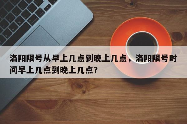 洛阳限号从早上几点到晚上几点，洛阳限号时间早上几点到晚上几点？-第1张图片-我家生活百科