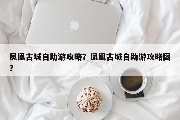 凤凰古城自助游攻略？凤凰古城自助游攻略图？-第1张图片-我家生活百科