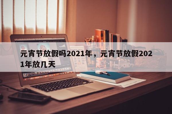 元宵节放假吗2021年，元宵节放假2021年放几天-第1张图片-我家生活百科