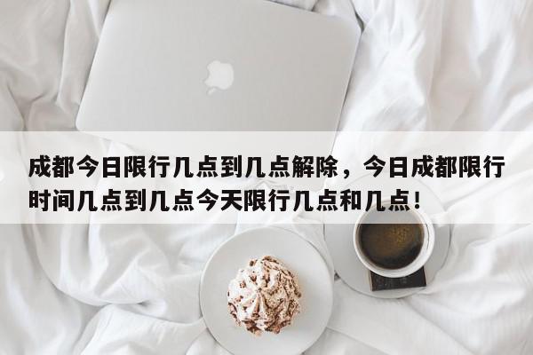 成都今日限行几点到几点解除，今日成都限行时间几点到几点今天限行几点和几点！-第1张图片-我家生活百科