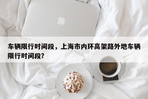 车辆限行时间段，上海市内环高架路外地车辆限行时间段？-第1张图片-我家生活百科
