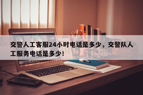 交警人工客服24小时电话是多少，交警队人工服务电话是多少！-第1张图片-我家生活百科