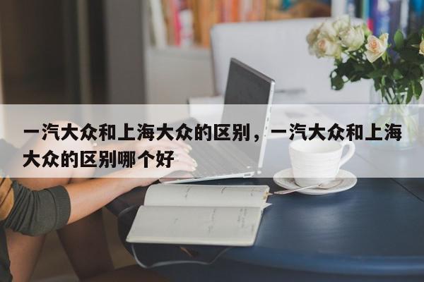 一汽大众和上海大众的区别,一汽大众和上海大众的区别哪个好-第1张图片-我家生活百科 一汽大众和上海大众的区别,一汽大众和上海大众的区别哪个好-第1张图片-我家生活百科