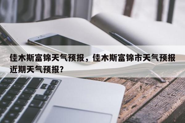 佳木斯富锦天气预报，佳木斯富锦市天气预报近期天气预报？-第1张图片-我家生活百科
