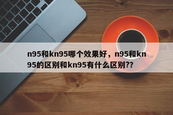 n95和kn95哪个效果好，n95和kn95的区别和kn95有什么区别?？-第1张图片-我家生活百科