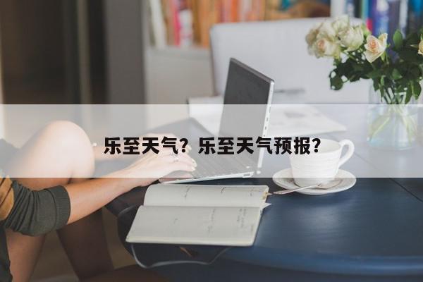 乐至天气？乐至天气预报？-第1张图片-我家生活百科