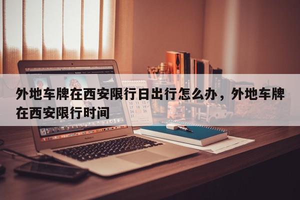 外地车牌在西安限行日出行怎么办，外地车牌在西安限行时间-第1张图片-我家生活百科