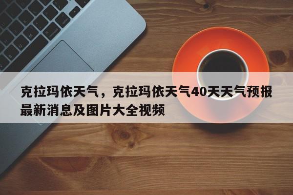 克拉玛依天气，克拉玛依天气40天天气预报最新消息及图片大全视频-第1张图片-我家生活百科