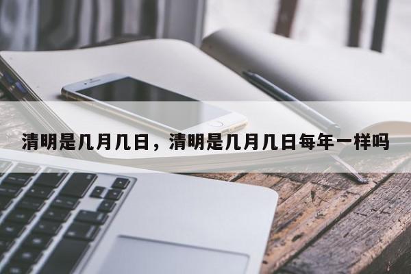 清明是几月几日，清明是几月几日每年一样吗-第1张图片-我家生活百科