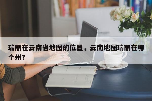 瑞丽在云南省地图的位置，云南地图瑞丽在哪个州？-第1张图片-我家生活百科