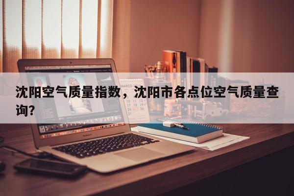 沈阳空气质量指数，沈阳市各点位空气质量查询？-第1张图片-我家生活百科