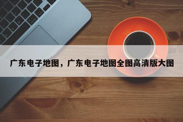 广东电子地图,广东电子地图全图高清版大图-第1张图片-我家生活百科 广东电子地图,广东电子地图全图高清版大图-第1张图片-我家生活百科
