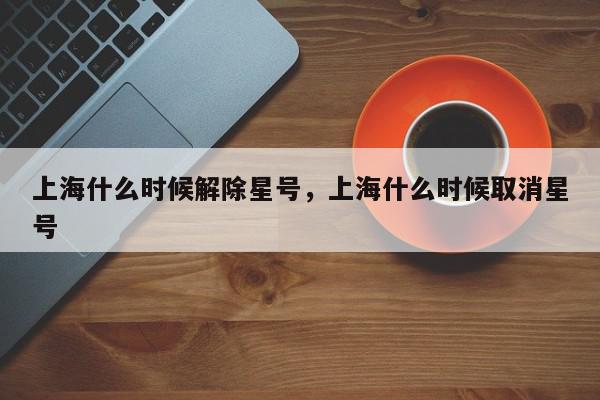 上海什么时候解除星号，上海什么时候取消星号-第1张图片-我家生活百科