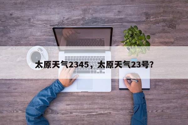 太原天气2345，太原天气23号？-第1张图片-我家生活百科